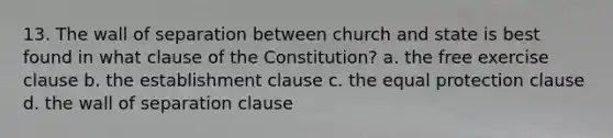 13. The wall of separation between church and state is best found in what clause of the Constitution? a. the free exercise clause b. the establishment clause c. the equal protection clause d. the wall of separation clause