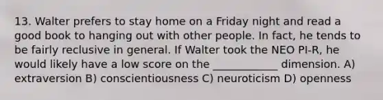 13. Walter prefers to stay home on a Friday night and read a good book to hanging out with other people. In fact, he tends to be fairly reclusive in general. If Walter took the NEO PI-R, he would likely have a low score on the ____________ dimension. A) extraversion B) conscientiousness C) neuroticism D) openness