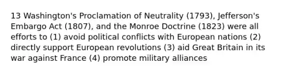 13 Washington's Proclamation of Neutrality (1793), Jefferson's Embargo Act (1807), and the Monroe Doctrine (1823) were all efforts to (1) avoid political conflicts with European nations (2) directly support European revolutions (3) aid Great Britain in its war against France (4) promote military alliances