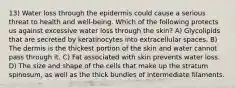 13) Water loss through the epidermis could cause a serious threat to health and well-being. Which of the following protects us against excessive water loss through the skin? A) Glycolipids that are secreted by keratinocytes into extracellular spaces. B) The dermis is the thickest portion of the skin and water cannot pass through it. C) Fat associated with skin prevents water loss. D) The size and shape of the cells that make up the stratum spinosum, as well as the thick bundles of intermediate filaments.