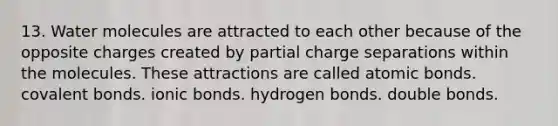 13. Water molecules are attracted to each other because of the opposite charges created by partial charge separations within the molecules. These attractions are called atomic bonds. covalent bonds. ionic bonds. hydrogen bonds. double bonds.