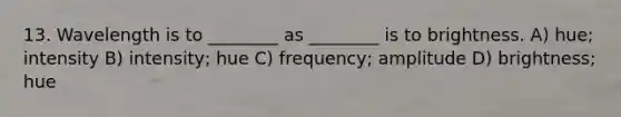 13. Wavelength is to ________ as ________ is to brightness. A) hue; intensity B) intensity; hue C) frequency; amplitude D) brightness; hue