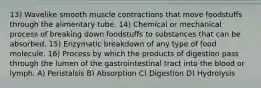 13) Wavelike smooth muscle contractions that move foodstuffs through the alimentary tube. 14) Chemical or mechanical process of breaking down foodstuffs to substances that can be absorbed. 15) Enzymatic breakdown of any type of food molecule. 16) Process by which the products of digestion pass through the lumen of the gastrointestinal tract into the blood or lymph. A) Peristalsis B) Absorption C) Digestion D) Hydrolysis