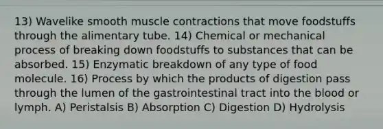 13) Wavelike smooth muscle contractions that move foodstuffs through the alimentary tube. 14) Chemical or mechanical process of breaking down foodstuffs to substances that can be absorbed. 15) Enzymatic breakdown of any type of food molecule. 16) Process by which the products of digestion pass through the lumen of the gastrointestinal tract into the blood or lymph. A) Peristalsis B) Absorption C) Digestion D) Hydrolysis