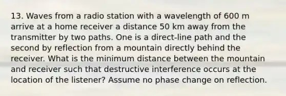 13. Waves from a radio station with a wavelength of 600 m arrive at a home receiver a distance 50 km away from the transmitter by two paths. One is a direct-line path and the second by reflection from a mountain directly behind the receiver. What is the minimum distance between the mountain and receiver such that destructive interference occurs at the location of the listener? Assume no phase change on reflection.