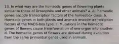 13. In what way are the homeotic genes of flowering plants similar to those of Drosophila and other animals? a. All homeotic genes encode transcription factors of the homeobox class. b. Homeotic genes in both plants and animals encode transcription factors of the MADS-box type. c. Mutations in the homeotic genes of flowers cause transformation of one organ into another. d. The homeotic genes of flowers are derived during evolution from the same primordial genes used in animals.