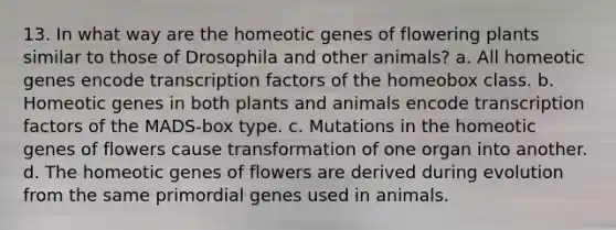 13. In what way are the homeotic genes of flowering plants similar to those of Drosophila and other animals? a. All homeotic genes encode transcription factors of the homeobox class. b. Homeotic genes in both plants and animals encode transcription factors of the MADS-box type. c. Mutations in the homeotic genes of flowers cause transformation of one organ into another. d. The homeotic genes of flowers are derived during evolution from the same primordial genes used in animals.