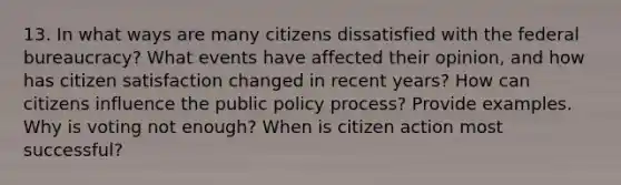 13. In what ways are many citizens dissatisfied with the federal bureaucracy? What events have affected their opinion, and how has citizen satisfaction changed in recent years? How can citizens influence the public policy process? Provide examples. Why is voting not enough? When is citizen action most successful?