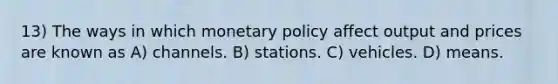 13) The ways in which monetary policy affect output and prices are known as A) channels. B) stations. C) vehicles. D) means.