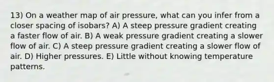 13) On a weather map of air pressure, what can you infer from a closer spacing of isobars? A) A steep pressure gradient creating a faster flow of air. B) A weak pressure gradient creating a slower flow of air. C) A steep pressure gradient creating a slower flow of air. D) Higher pressures. E) Little without knowing temperature patterns.