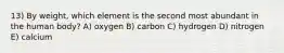 13) By weight, which element is the second most abundant in the human body? A) oxygen B) carbon C) hydrogen D) nitrogen E) calcium