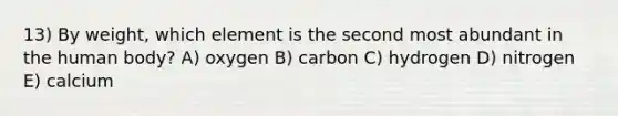 13) By weight, which element is the second most abundant in the human body? A) oxygen B) carbon C) hydrogen D) nitrogen E) calcium