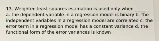 13. Weighted least squares estimation is used only when _____. a. the dependent variable in a regression model is binary b. the independent variables in a regression model are correlated c. the error term in a regression model has a constant variance d. the functional form of the error variances is known