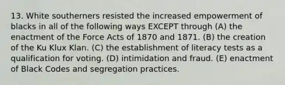 13. White southerners resisted the increased empowerment of blacks in all of the following ways EXCEPT through (A) the enactment of the Force Acts of 1870 and 1871. (B) the creation of the Ku Klux Klan. (C) the establishment of literacy tests as a qualification for voting. (D) intimidation and fraud. (E) enactment of Black Codes and segregation practices.