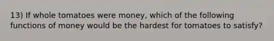 13) If whole tomatoes were money, which of the following functions of money would be the hardest for tomatoes to satisfy?