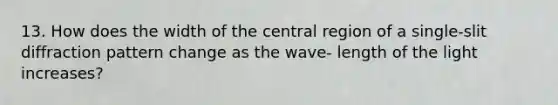 13. How does the width of the central region of a single-slit diffraction pattern change as the wave- length of the light increases?