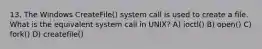 13. The Windows CreateFile() system call is used to create a file. What is the equivalent system call in UNIX? A) ioctl() B) open() C) fork() D) createfile()