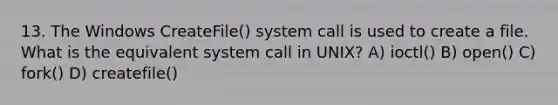 13. The Windows CreateFile() system call is used to create a file. What is the equivalent system call in UNIX? A) ioctl() B) open() C) fork() D) createfile()