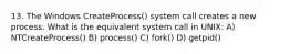 13. The Windows CreateProcess() system call creates a new process. What is the equivalent system call in UNIX: A) NTCreateProcess() B) process() C) fork() D) getpid()