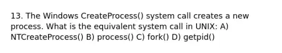 13. The Windows CreateProcess() system call creates a new process. What is the equivalent system call in UNIX: A) NTCreateProcess() B) process() C) fork() D) getpid()