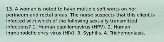 13. A woman is noted to have multiple soft warts on her perineum and rectal areas. The nurse suspects that this client is infected with which of the following sexually transmitted infections? 1. Human papillomavirus (HPV). 2. Human immunodeficiency virus (HIV). 3. Syphilis. 4. Trichomoniasis.