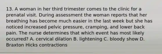 13. A woman in her third trimester comes to the clinic for a prenatal visit. During assessment the woman reports that her breathing has become much easier in the last week but she has noticed increased pelvic pressure, cramping, and lower back pain. The nurse determines that which event has most likely occurred? A. cervical dilation B. lightening C. bloody show D. Braxton Hicks contractions