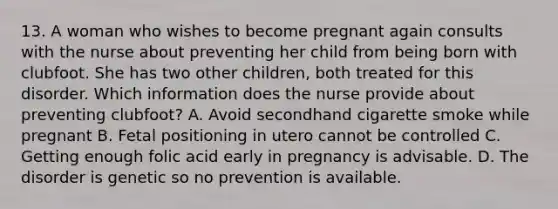 13. A woman who wishes to become pregnant again consults with the nurse about preventing her child from being born with clubfoot. She has two other children, both treated for this disorder. Which information does the nurse provide about preventing clubfoot? A. Avoid secondhand cigarette smoke while pregnant B. Fetal positioning in utero cannot be controlled C. Getting enough folic acid early in pregnancy is advisable. D. The disorder is genetic so no prevention is available.