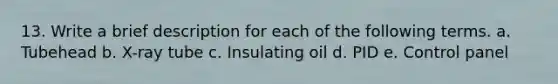 13. Write a brief description for each of the following terms. a. Tubehead b. X-ray tube c. Insulating oil d. PID e. Control panel