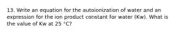 13. Write an equation for the autoionization of water and an expression for the ion product constant for water (Kw). What is the value of Kw at 25 °C?