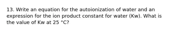 13. Write an equation for the autoionization of water and an expression for the ion product constant for water (Kw). What is the value of Kw at 25 °C?