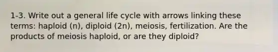 1-3. Write out a general life cycle with arrows linking these terms: haploid (n), diploid (2n), meiosis, fertilization. Are the products of meiosis haploid, or are they diploid?