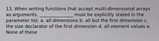 13. When writing functions that accept multi-dimensional arrays as arguments, _______________ must be explicitly stated in the parameter list. a. all dimensions b. all but the first dimension c. the size declarator of the first dimension d. all element values e. None of these