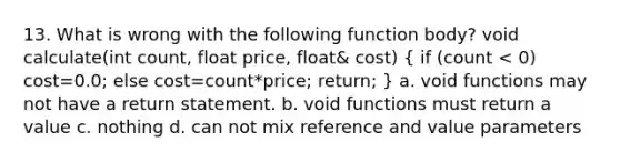 13. What is wrong with the following function body? void calculate(int count, float price, float& cost) ( if (count < 0) cost=0.0; else cost=count*price; return; ) a. void functions may not have a return statement. b. void functions must return a value c. nothing d. can not mix reference and value parameters