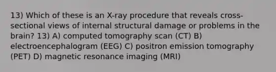 13) Which of these is an X-ray procedure that reveals cross-sectional views of internal structural damage or problems in the brain? 13) A) computed tomography scan (CT) B) electroencephalogram (EEG) C) positron emission tomography (PET) D) magnetic resonance imaging (MRI)