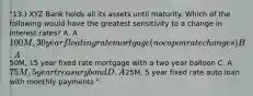 "13.) XYZ Bank holds all its assets until maturity. Which of the following would have the greatest sensitivity to a change in interest rates? A. A 100M, 30 year floating rate mortgage (no cap on rate changes) B. A50M, 15 year fixed rate mortgage with a two year balloon C. A 75M, 5 year treasury bond D. A25M, 5 year fixed rate auto loan with monthly payments "