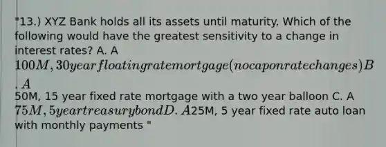 "13.) XYZ Bank holds all its assets until maturity. Which of the following would have the greatest sensitivity to a change in interest rates? A. A 100M, 30 year floating rate mortgage (no cap on rate changes) B. A50M, 15 year fixed rate mortgage with a two year balloon C. A 75M, 5 year treasury bond D. A25M, 5 year fixed rate auto loan with monthly payments "