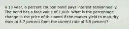 a 13 year, 6 percent coupon bond pays interest semiannually. The bond has a face value of 1,000. What is the percentage change in the price of this bond if the market yield to maturity rises to 5.7 percent from the current rate of 5.5 percent?