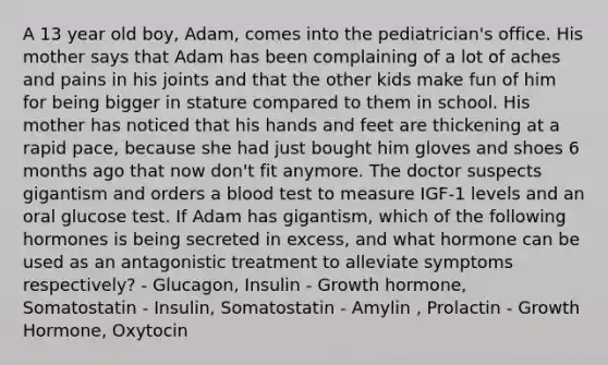 A 13 year old boy, Adam, comes into the pediatrician's office. His mother says that Adam has been complaining of a lot of aches and pains in his joints and that the other kids make fun of him for being bigger in stature compared to them in school. His mother has noticed that his hands and feet are thickening at a rapid pace, because she had just bought him gloves and shoes 6 months ago that now don't fit anymore. The doctor suspects gigantism and orders a blood test to measure IGF-1 levels and an oral glucose test. If Adam has gigantism, which of the following hormones is being secreted in excess, and what hormone can be used as an antagonistic treatment to alleviate symptoms respectively? - Glucagon, Insulin - Growth hormone, Somatostatin - Insulin, Somatostatin - Amylin , Prolactin - Growth Hormone, Oxytocin