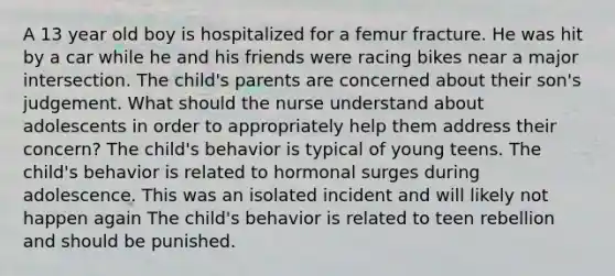 A 13 year old boy is hospitalized for a femur fracture. He was hit by a car while he and his friends were racing bikes near a major intersection. The child's parents are concerned about their son's judgement. What should the nurse understand about adolescents in order to appropriately help them address their concern? The child's behavior is typical of young teens. The child's behavior is related to hormonal surges during adolescence. This was an isolated incident and will likely not happen again The child's behavior is related to teen rebellion and should be punished.