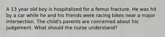 A 13 year old boy is hospitalized for a femur fracture. He was hit by a car while he and his friends were racing bikes near a major intersection. The child's parents are concerned about his judgement. What should the nurse understand?