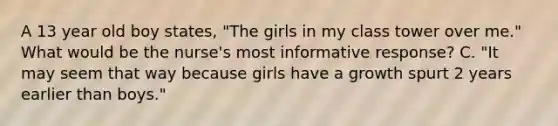 A 13 year old boy states, "The girls in my class tower over me." What would be the nurse's most informative response? C. "It may seem that way because girls have a growth spurt 2 years earlier than boys."