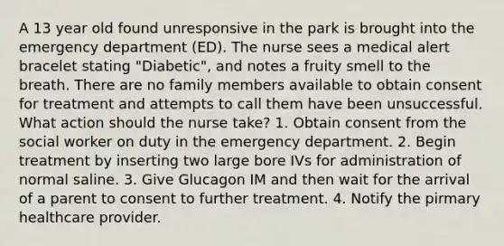 A 13 year old found unresponsive in the park is brought into the emergency department (ED). The nurse sees a medical alert bracelet stating "Diabetic", and notes a fruity smell to the breath. There are no family members available to obtain consent for treatment and attempts to call them have been unsuccessful. What action should the nurse take? 1. Obtain consent from the social worker on duty in the emergency department. 2. Begin treatment by inserting two large bore IVs for administration of normal saline. 3. Give Glucagon IM and then wait for the arrival of a parent to consent to further treatment. 4. Notify the pirmary healthcare provider.