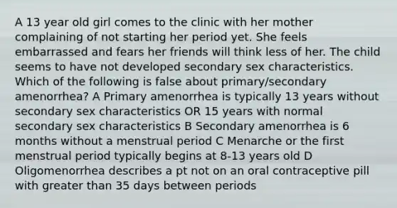 A 13 year old girl comes to the clinic with her mother complaining of not starting her period yet. She feels embarrassed and fears her friends will think less of her. The child seems to have not developed secondary sex characteristics. Which of the following is false about primary/secondary amenorrhea? A Primary amenorrhea is typically 13 years without secondary sex characteristics OR 15 years with normal secondary sex characteristics B Secondary amenorrhea is 6 months without a menstrual period C Menarche or the first menstrual period typically begins at 8-13 years old D Oligomenorrhea describes a pt not on an oral contraceptive pill with greater than 35 days between periods