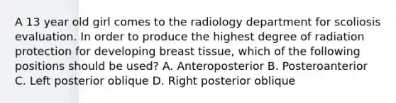 A 13 year old girl comes to the radiology department for scoliosis evaluation. In order to produce the highest degree of radiation protection for developing breast tissue, which of the following positions should be used? A. Anteroposterior B. Posteroanterior C. Left posterior oblique D. Right posterior oblique