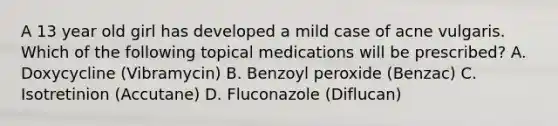 A 13 year old girl has developed a mild case of acne vulgaris. Which of the following topical medications will be prescribed? A. Doxycycline (Vibramycin) B. Benzoyl peroxide (Benzac) C. Isotretinion (Accutane) D. Fluconazole (Diflucan)