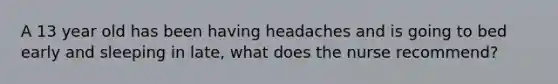 A 13 year old has been having headaches and is going to bed early and sleeping in late, what does the nurse recommend?