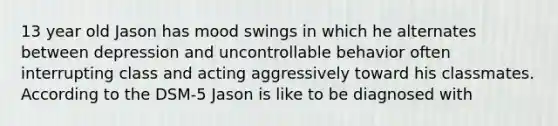 13 year old Jason has mood swings in which he alternates between depression and uncontrollable behavior often interrupting class and acting aggressively toward his classmates. According to the DSM-5 Jason is like to be diagnosed with