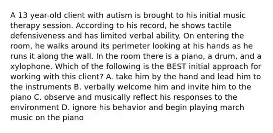 A 13 year-old client with autism is brought to his initial music therapy session. According to his record, he shows tactile defensiveness and has limited verbal ability. On entering the room, he walks around its perimeter looking at his hands as he runs it along the wall. In the room there is a piano, a drum, and a xylophone. Which of the following is the BEST initial approach for working with this client? A. take him by the hand and lead him to the instruments B. verbally welcome him and invite him to the piano C. observe and musically reflect his responses to the environment D. ignore his behavior and begin playing march music on the piano