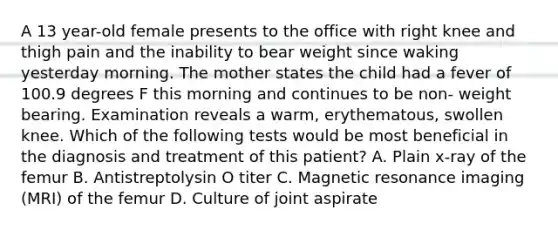 A 13 year-old female presents to the office with right knee and thigh pain and the inability to bear weight since waking yesterday morning. The mother states the child had a fever of 100.9 degrees F this morning and continues to be non- weight bearing. Examination reveals a warm, erythematous, swollen knee. Which of the following tests would be most beneficial in the diagnosis and treatment of this patient? A. Plain x-ray of the femur B. Antistreptolysin O titer C. Magnetic resonance imaging (MRI) of the femur D. Culture of joint aspirate