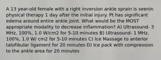 A 13 year-old female with a right inversion ankle sprain is seenin physical therapy 1 day after the initial injury. Pt has significant edema around entire ankle joint. What would be the MOST appropriate modality to decrease inflammation? A) Ultrasound- 3 MHz, 100%, 1.0 W/cm2 for 5-10 minutes B) Ultrasound- 1 MHz, 100%, 1.0 W/ cm2 for 5-10 minutes C) Ice Massage to anterior talofibular ligament for 20 minutes D) Ice pack with compression to the ankle area for 20 minutes